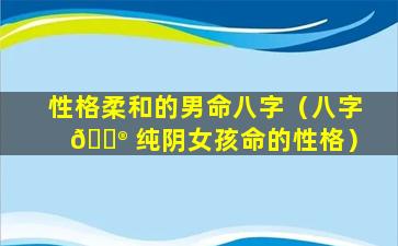 性格柔和的男命八字（八字 💮 纯阴女孩命的性格）